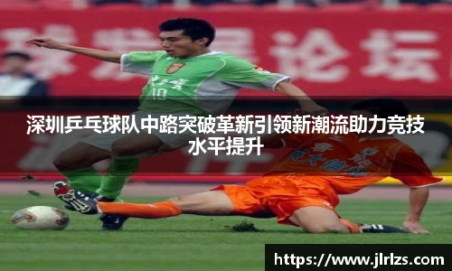 深圳乒乓球队中路突破革新引领新潮流助力竞技水平提升